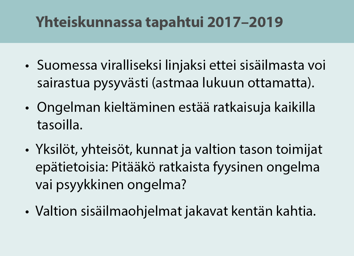 Yhteiskunnassa tapahtui 2017-2019: Suomessa viralliseksi linjaksi, ettei sisäilmasta voi sairastua pysyvästi (astmaa lukuun ottamatta). Ongelman kieltäminen estää ratkaisuja kaikilla tasoilla. Yksilöt, yhteisöt, kunnat ja valtion tason toimijat epätietoisia: Pitääkö ratkaista fyysinen ongelma vai psyykkinen ongelma? Valtion sisäilmaohjelmat jakavat kentän kahtia.